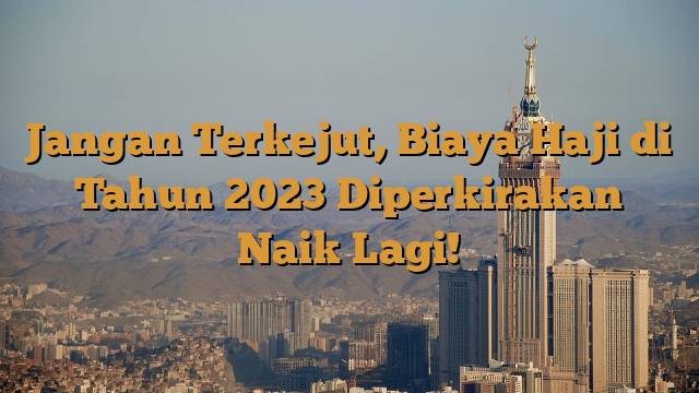 Jangan Terkejut, Biaya Haji di Tahun 2023 Diperkirakan Naik Lagi!