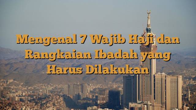 Mengenal 7 Wajib Haji dan Rangkaian Ibadah yang Harus Dilakukan