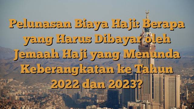 Pelunasan Biaya Haji: Berapa yang Harus Dibayar oleh Jemaah Haji yang Menunda Keberangkatan ke Tahun 2022 dan 2023?