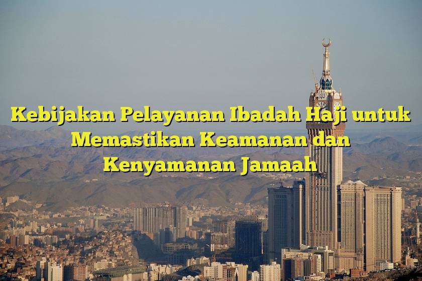Kebijakan Pelayanan Ibadah Haji untuk Memastikan Keamanan dan Kenyamanan Jamaah